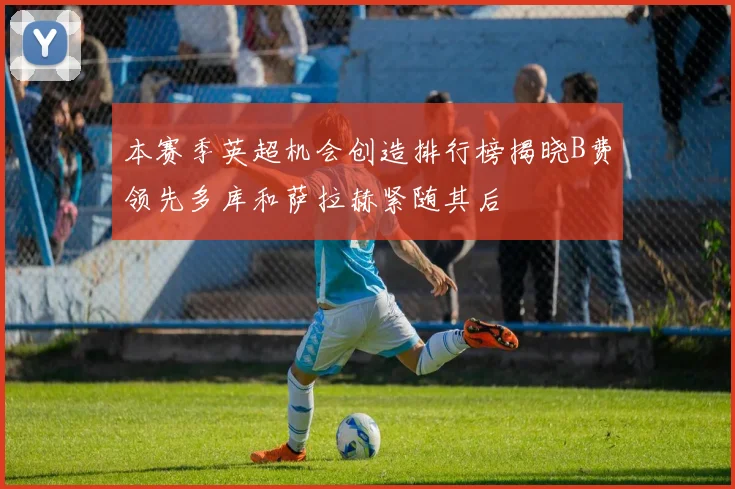 本赛季英超机会创造排行榜揭晓B费领先多库和萨拉赫紧随其后