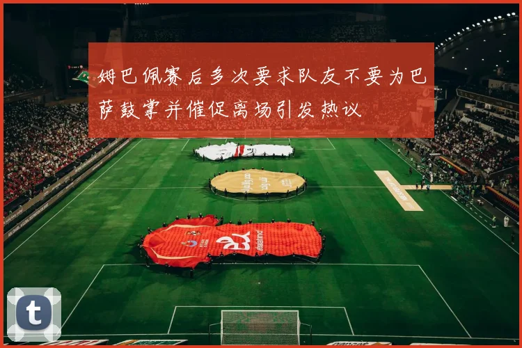 姆巴佩赛后多次要求队友不要为巴萨鼓掌并催促离场引发热议