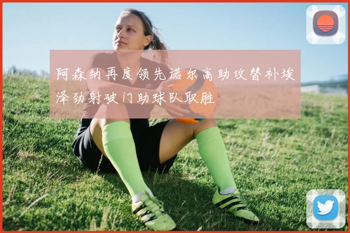 阿森纳再度领先诺尔高助攻替补埃泽劲射破门助球队取胜