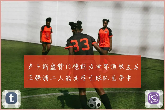 卢卡斯盛赞门德斯为世界顶级左后卫强调二人能共存于球队竞争中