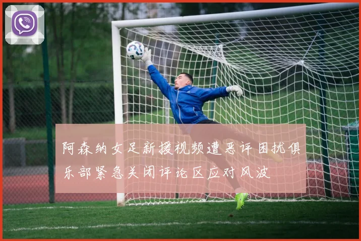 阿森纳女足新援视频遭恶评困扰俱乐部紧急关闭评论区应对风波