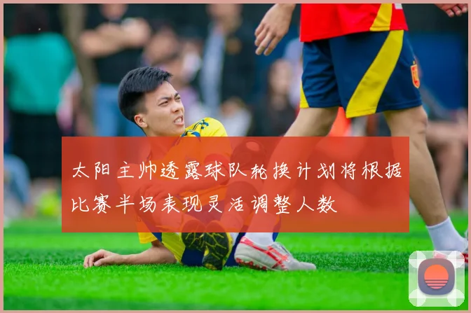 太阳主帅透露球队轮换计划将根据比赛半场表现灵活调整人数