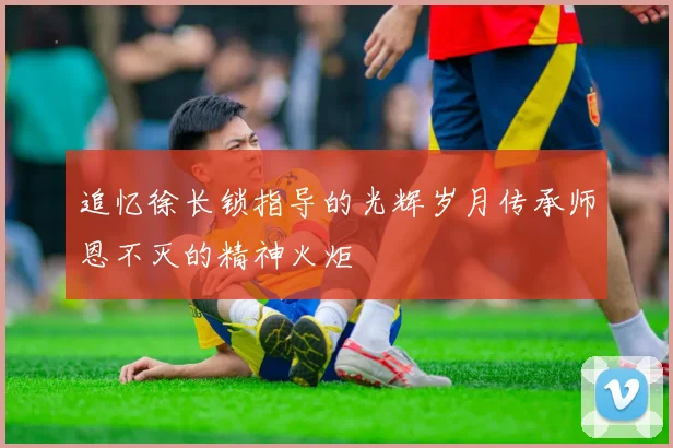 追忆徐长锁指导的光辉岁月传承师恩不灭的精神火炬