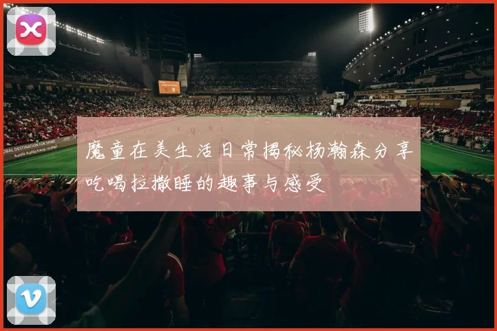 魔童在美生活日常揭秘杨瀚森分享吃喝拉撒睡的趣事与感受