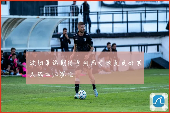 波切蒂诺期待普利西奇恢复良好明天能回归赛场
