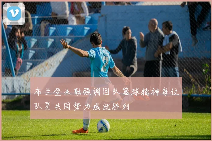 布兰登米勒强调团队篮球精神每位队员共同努力成就胜利