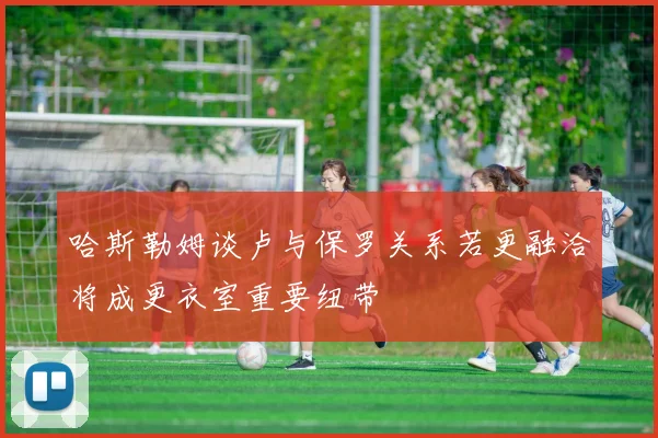 哈斯勒姆谈卢与保罗关系若更融洽将成更衣室重要纽带
