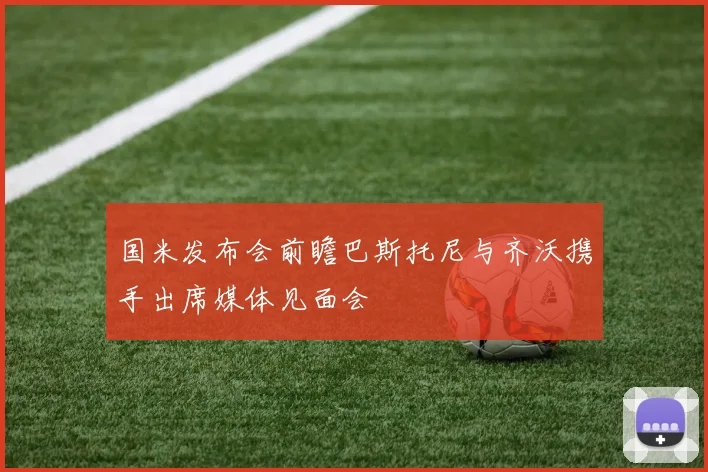 国米发布会前瞻巴斯托尼与齐沃携手出席媒体见面会