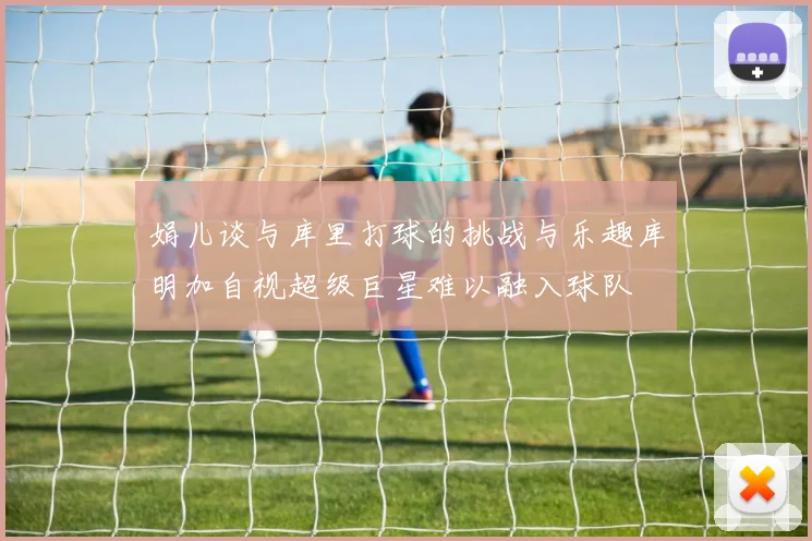 娟儿谈与库里打球的挑战与乐趣库明加自视超级巨星难以融入球队