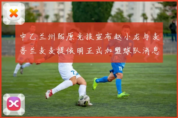 中乙兰州陇原竞技宣布赵小龙与麦吾兰麦麦提依明正式加盟球队消息