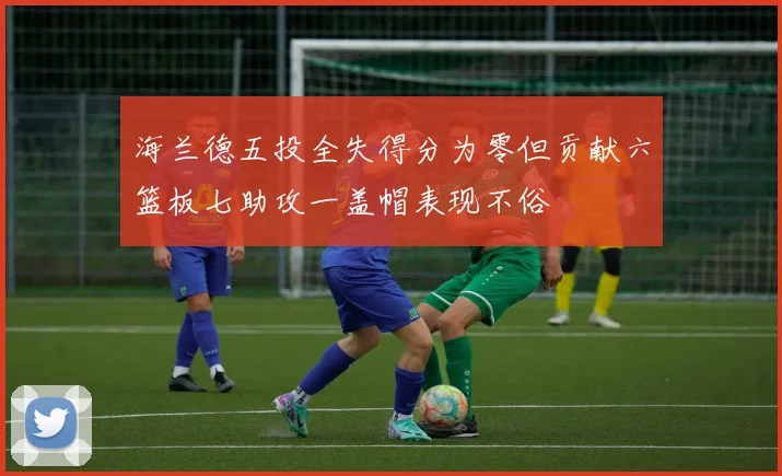 海兰德五投全失得分为零但贡献六篮板七助攻一盖帽表现不俗