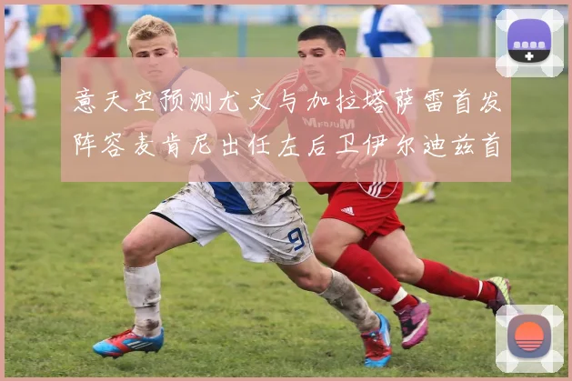 意天空预测尤文与加拉塔萨雷首发阵容麦肯尼出任左后卫伊尔迪兹首发出战