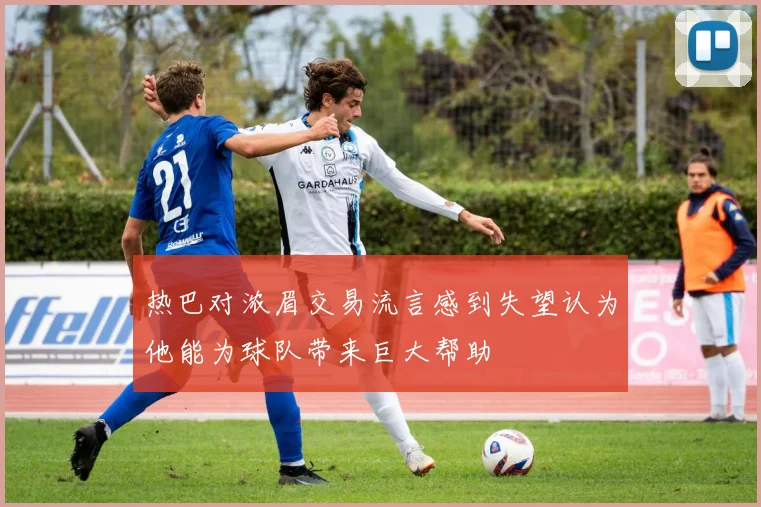 热巴对浓眉交易流言感到失望认为他能为球队带来巨大帮助