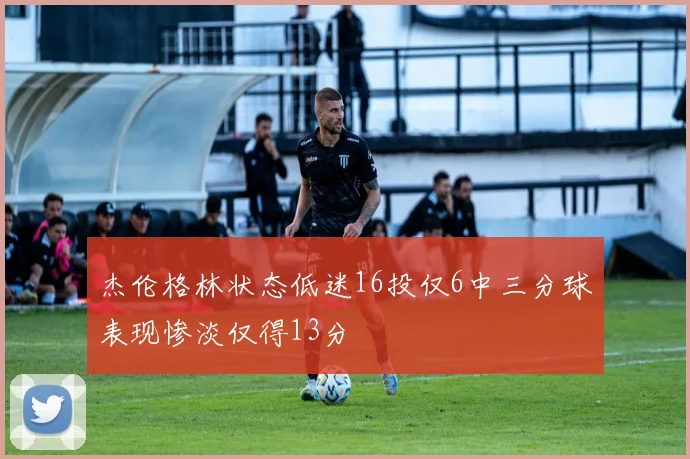 杰伦格林状态低迷16投仅6中三分球表现惨淡仅得13分