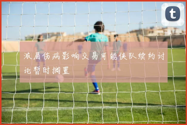 浓眉伤病影响交易可能侠队续约讨论暂时搁置