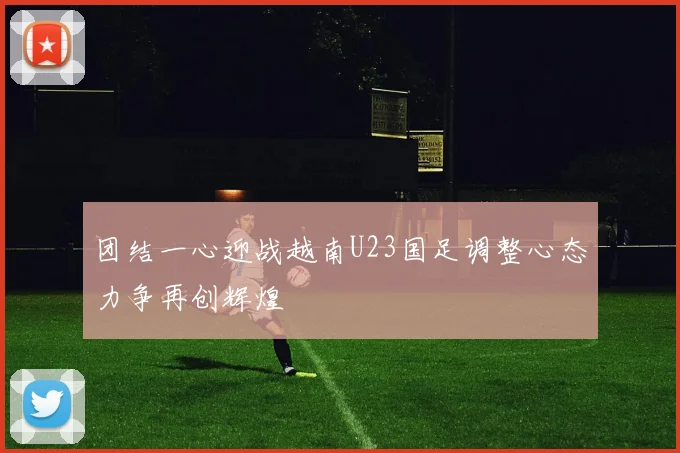 团结一心迎战越南U23国足调整心态力争再创辉煌