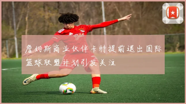詹姆斯商业伙伴卡特提前退出国际篮球联盟计划引发关注
