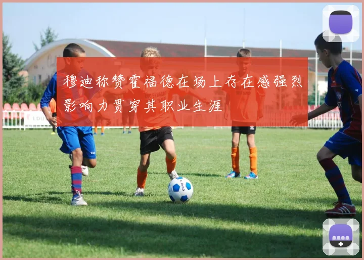 穆迪称赞霍福德在场上存在感强烈影响力贯穿其职业生涯