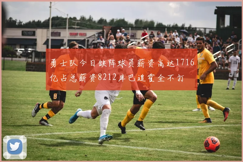 勇士队今日缺阵球员薪资高达1716亿占总薪资8212库巴追霍全不打