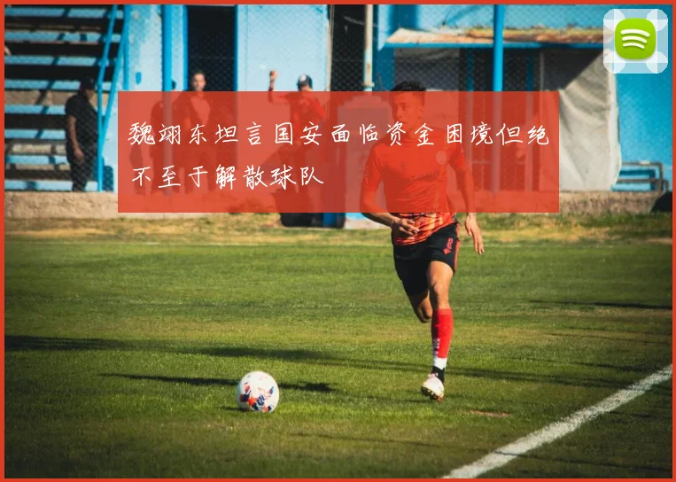 魏翊东坦言国安面临资金困境但绝不至于解散球队