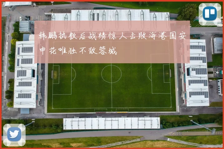 韩鹏执教后战绩惊人击败海港国安申花唯独不敌蓉城