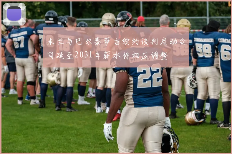 米兰与巴尔泰萨吉续约谈判启动合同延至2031年薪水将相应调整