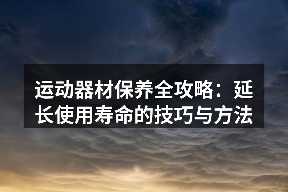 运动器材保养全攻略：延长使用寿命的技巧与方法
